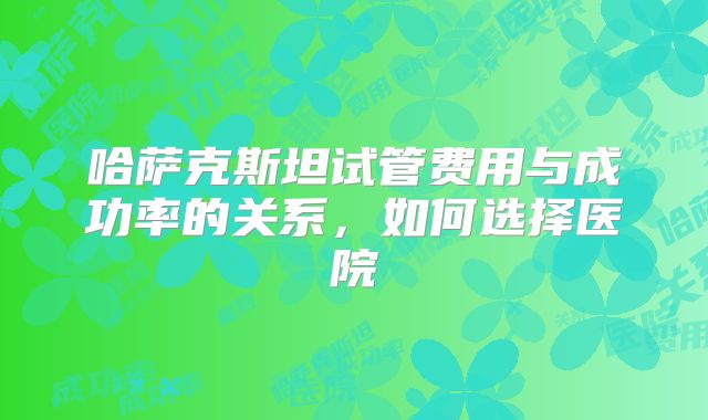 哈萨克斯坦试管费用与成功率的关系，如何选择医院