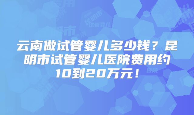 云南做试管婴儿多少钱？昆明市试管婴儿医院费用约10到20万元！