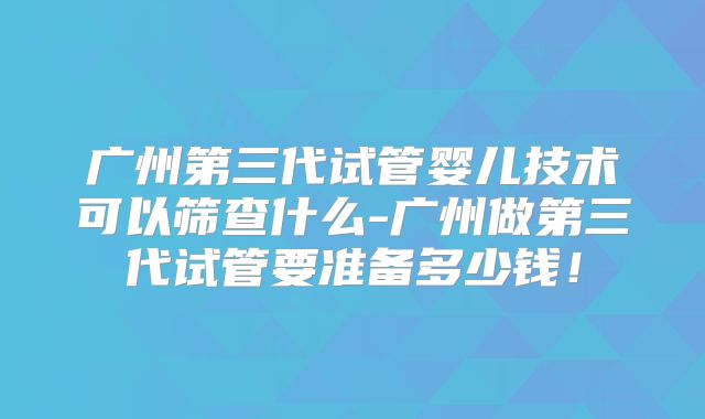 广州第三代试管婴儿技术可以筛查什么-广州做第三代试管要准备多少钱！