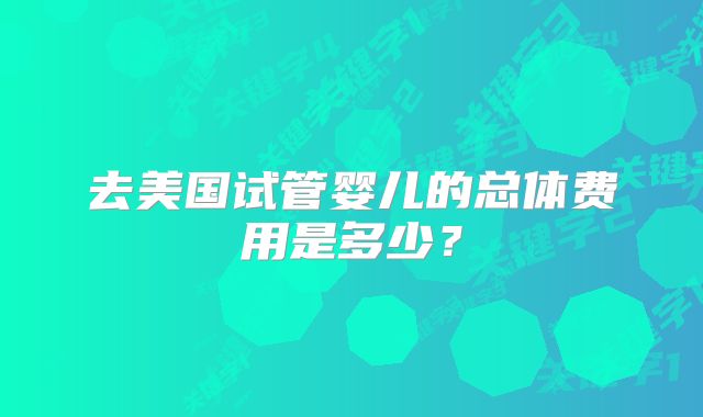 去美国试管婴儿的总体费用是多少?