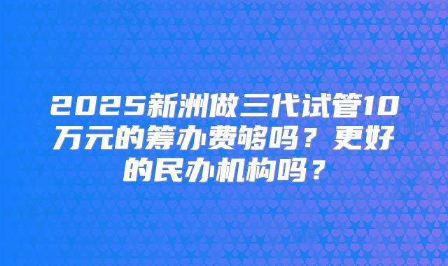 2025新洲做三代试管10万元的筹办费够吗?更好的民办机构吗?