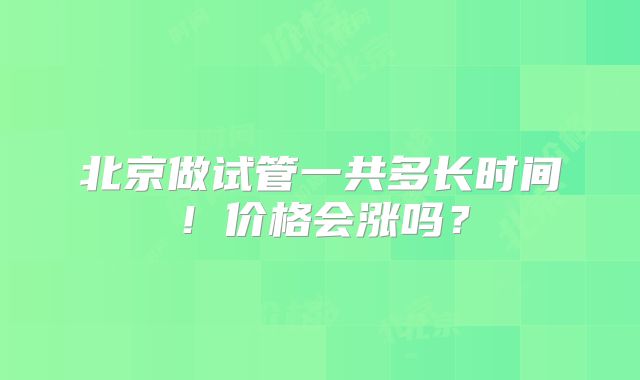 北京做试管一共多长时间！价格会涨吗？