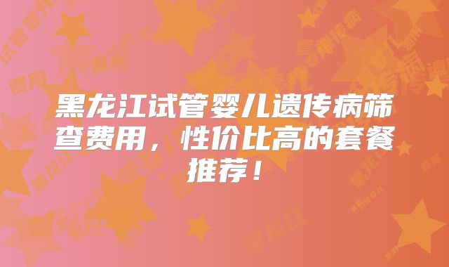 黑龙江试管婴儿遗传病筛查费用，性价比高的套餐推荐！