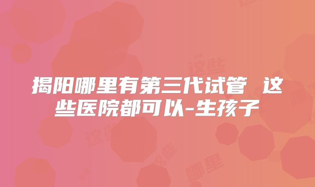 揭阳哪里有第三代试管 这些医院都可以-生孩子