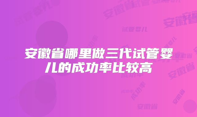 安徽省哪里做三代试管婴儿的成功率比较高
