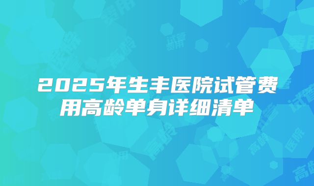 2025年生丰医院试管费用高龄单身详细清单