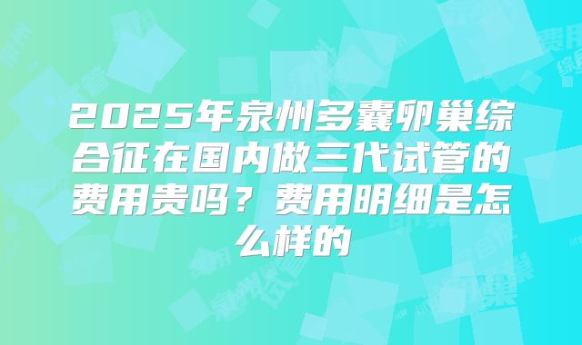 2025年泉州多囊卵巢综合征在国内做三代试管的费用贵吗？费用明细是怎么样的