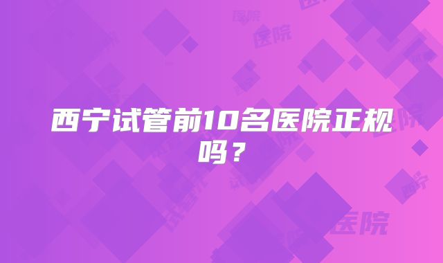 西宁试管前10名医院正规吗？