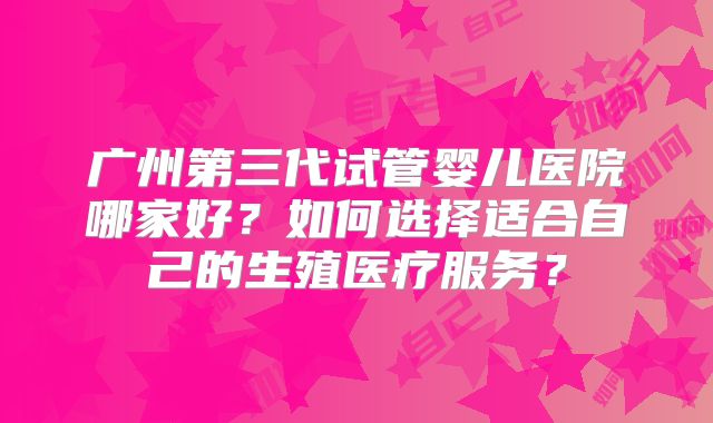 广州第三代试管婴儿医院哪家好?如何选择适合自己的生殖医疗服务?