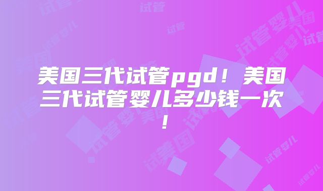 美国三代试管pgd！美国三代试管婴儿多少钱一次！