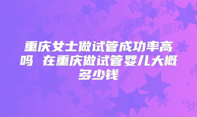 重庆女士做试管成功率高吗 在重庆做试管婴儿大概多少钱