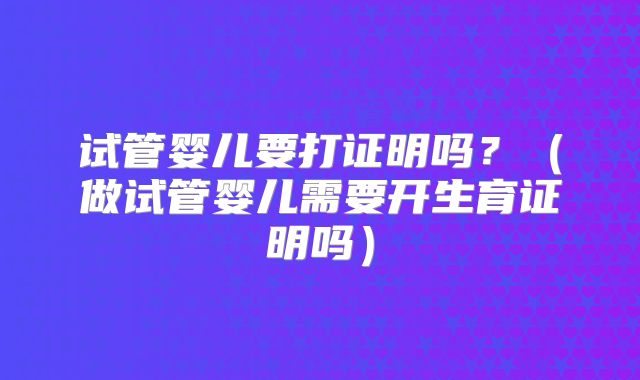 试管婴儿要打证明吗？（做试管婴儿需要开生育证明吗）