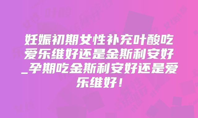 妊娠初期女性补充叶酸吃爱乐维好还是金斯利安好_孕期吃金斯利安好还是爱乐维好!