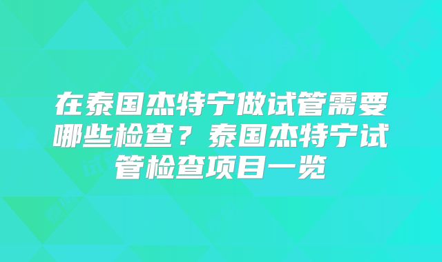 在泰国杰特宁做试管需要哪些检查？泰国杰特宁试管检查项目一览