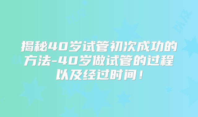 揭秘40岁试管初次成功的方法-40岁做试管的过程以及经过时间！