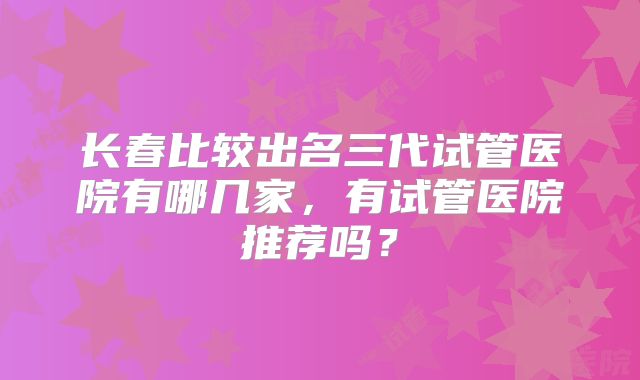 长春比较出名三代试管医院有哪几家,有试管医院推荐吗?