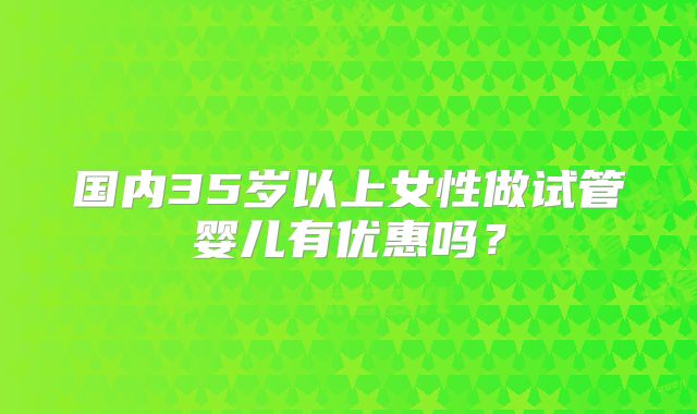 国内35岁以上女性做试管婴儿有优惠吗？