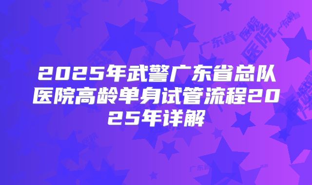 2025年武警广东省总队医院高龄单身试管流程2025年详解