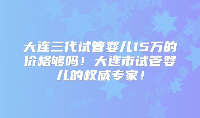 大连三代试管婴儿15万的价格够吗！大连市试管婴儿的权威专家！