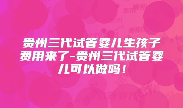 贵州三代试管婴儿生孩子费用来了-贵州三代试管婴儿可以做吗!