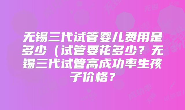 无锡三代试管婴儿费用是多少（试管要花多少？无锡三代试管高成功率生孩子价格？