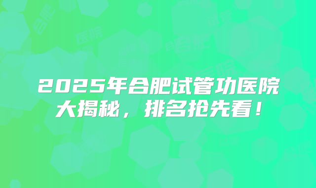 2025年合肥试管功医院大揭秘,排名抢先看!