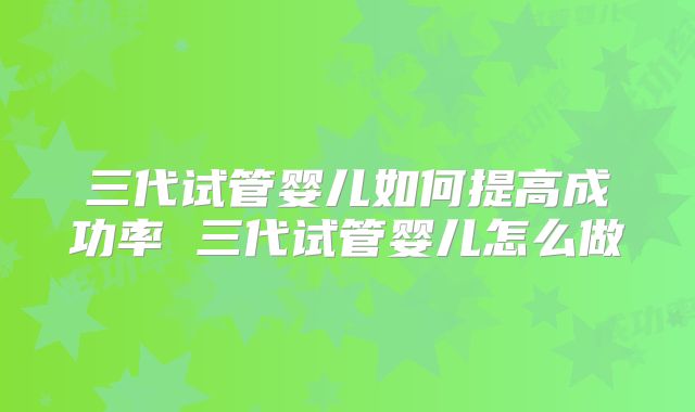 三代试管婴儿如何提高成功率 三代试管婴儿怎么做