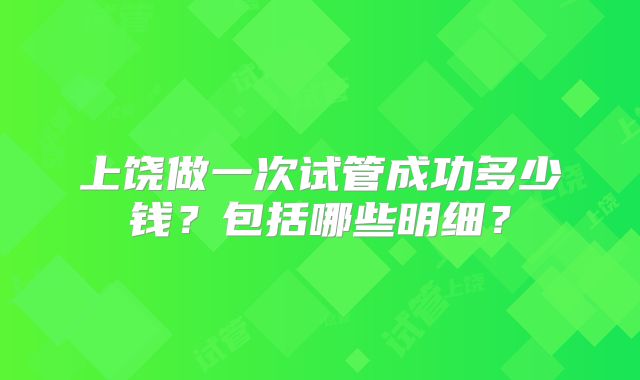 上饶做一次试管成功多少钱？包括哪些明细？