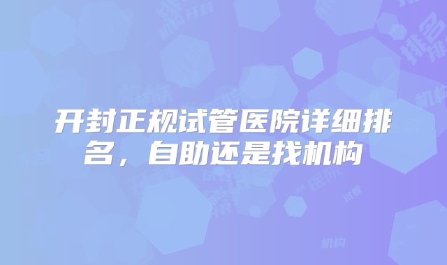 开封正规试管医院详细排名，自助还是找机构
