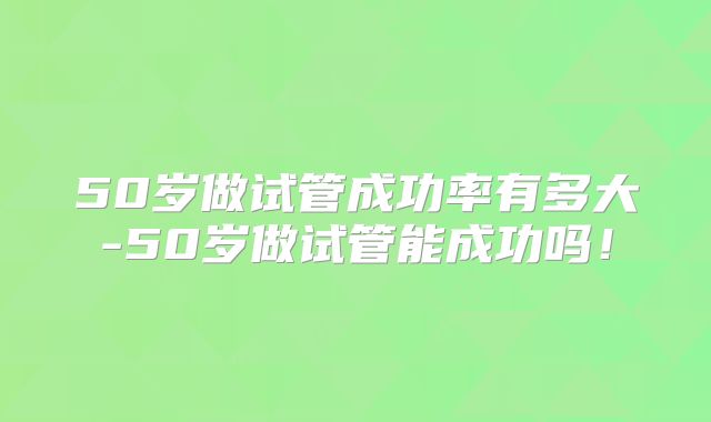 50岁做试管成功率有多大-50岁做试管能成功吗！