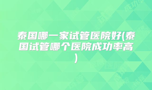 泰国哪一家试管医院好(泰国试管哪个医院成功率高)