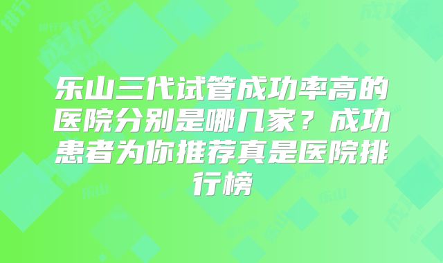 乐山三代试管成功率高的医院分别是哪几家？成功患者为你推荐真是医院排行榜