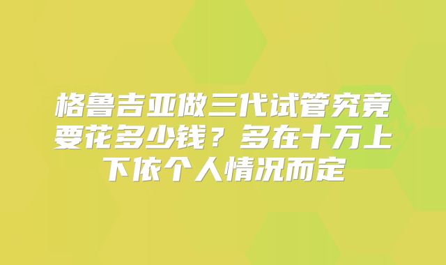 格鲁吉亚做三代试管究竟要花多少钱?多在十万上下依个人情况而定