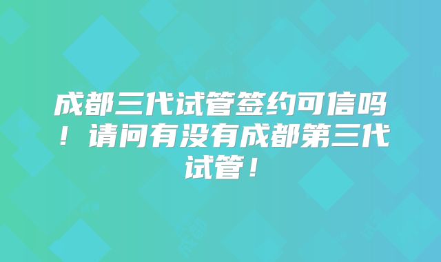 成都三代试管签约可信吗！请问有没有成都第三代试管！