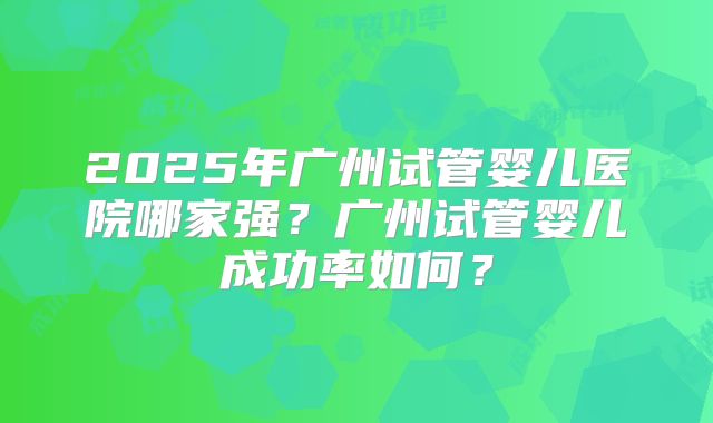 2025年广州试管婴儿医院哪家强？广州试管婴儿成功率如何？