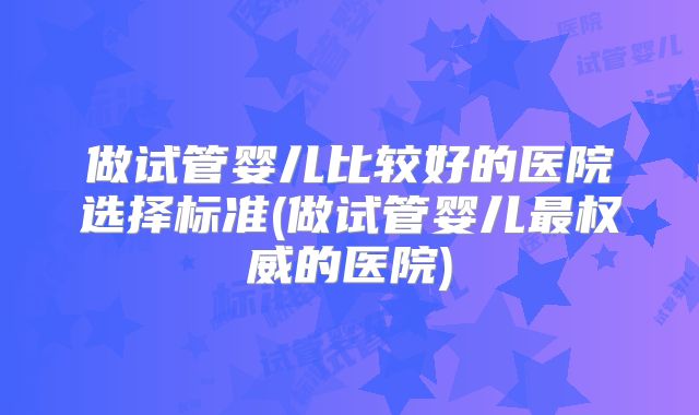 做试管婴儿比较好的医院选择标准(做试管婴儿最权威的医院)