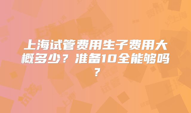 上海试管费用生子费用大概多少?准备10全能够吗?