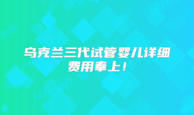 乌克兰三代试管婴儿详细费用奉上！
