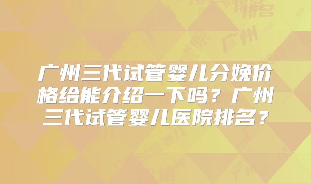 广州三代试管婴儿分娩价格给能介绍一下吗？广州三代试管婴儿医院排名？