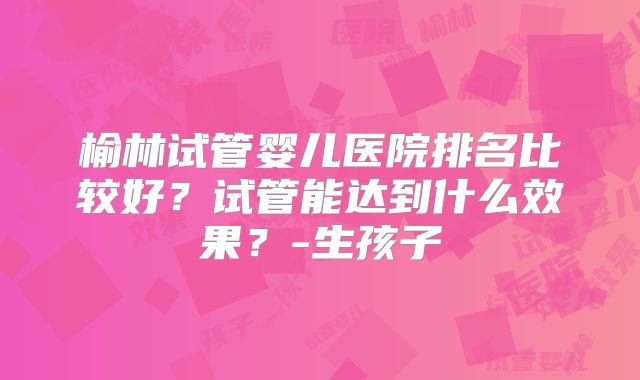榆林试管婴儿医院排名比较好？试管能达到什么效果？-生孩子