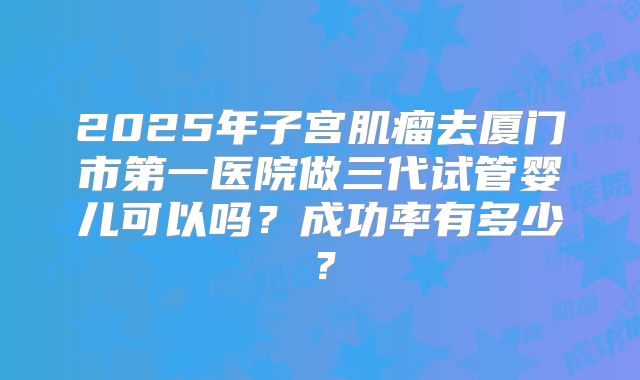 2025年子宫肌瘤去厦门市第一医院做三代试管婴儿可以吗？成功率有多少？