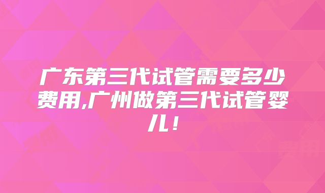 广东第三代试管需要多少费用,广州做第三代试管婴儿！
