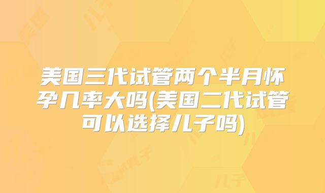 美国三代试管两个半月怀孕几率大吗(美国二代试管可以选择儿子吗)