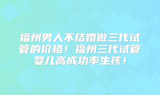 福州男人不结婚做三代试管的价格！福州三代试管婴儿高成功率生孩！