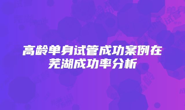 高龄单身试管成功案例在芜湖成功率分析