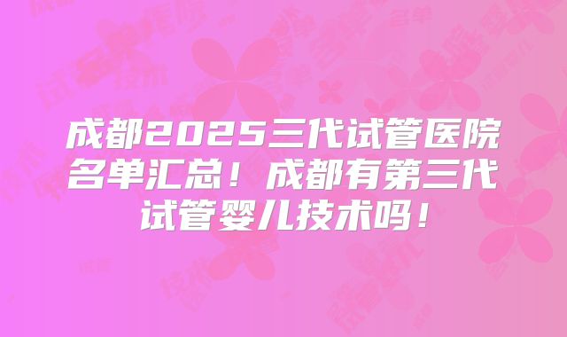 成都2025三代试管医院名单汇总！成都有第三代试管婴儿技术吗！