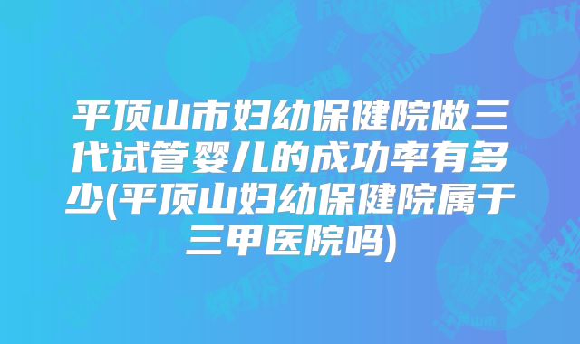 平顶山市妇幼保健院做三代试管婴儿的成功率有多少(平顶山妇幼保健院属于三甲医院吗)