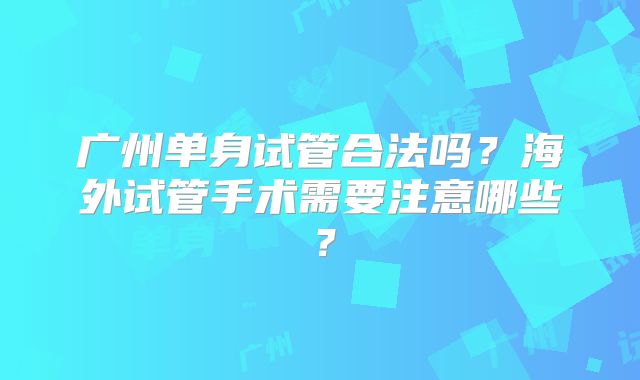 广州单身试管合法吗？海外试管手术需要注意哪些？