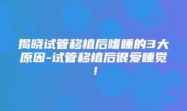 揭晓试管移植后嗜睡的3大原因-试管移植后很爱睡觉!