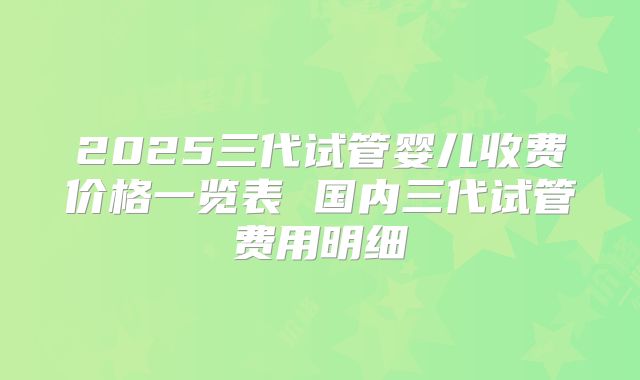 2025三代试管婴儿收费价格一览表 国内三代试管费用明细